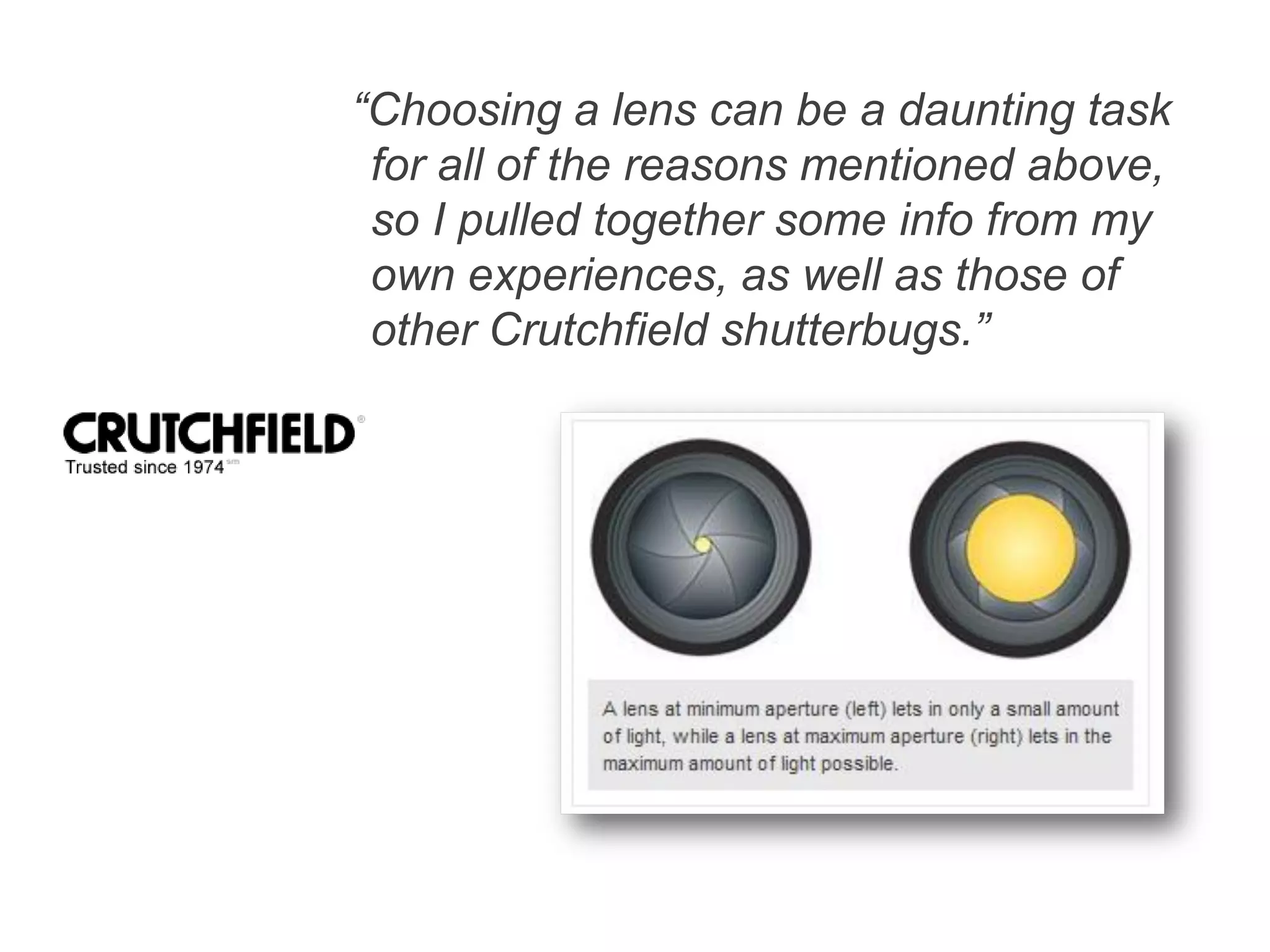 “Choosing a lens can be a daunting task
for all of the reasons mentioned above,
so I pulled together some info from my
own experiences, as well as those of
other Crutchfield shutterbugs.”
 