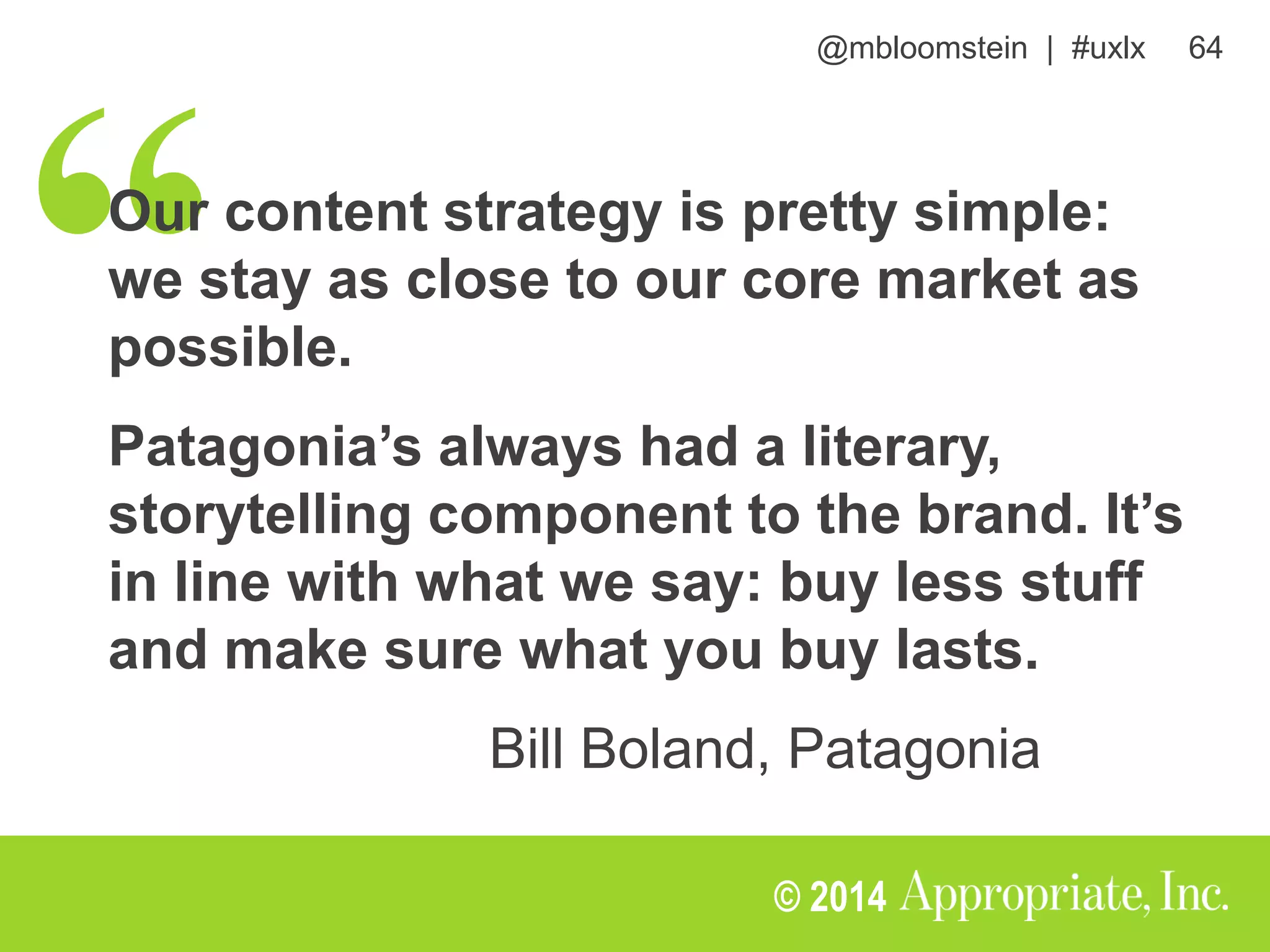 @mbloomstein | #uxlx 64
© 2014
Our content strategy is pretty simple:
we stay as close to our core market as
possible.
Patagonia’s always had a literary,
storytelling component to the brand. It’s
in line with what we say: buy less stuff
and make sure what you buy lasts.
Bill Boland, Patagonia
 