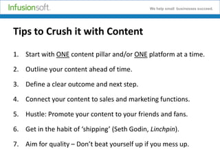 We help small businesses succeed.

Tips to Crush it with Content
1. Start with ONE content pillar and/or ONE platform at a time.
2. Outline your content ahead of time.

3. Define a clear outcome and next step.
4. Connect your content to sales and marketing functions.
5. Hustle: Promote your content to your friends and fans.
6. Get in the habit of ‘shipping’ (Seth Godin, Linchpin).
7. Aim for quality – Don’t beat yourself up if you mess up.

 