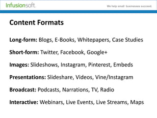 We help small businesses succeed.

Content Formats
Long-form: Blogs, E-Books, Whitepapers, Case Studies
Short-form: Twitter, Facebook, Google+

Images: Slideshows, Instagram, Pinterest, Embeds
Presentations: Slideshare, Videos, Vine/Instagram

Broadcast: Podcasts, Narrations, TV, Radio
Interactive: Webinars, Live Events, Live Streams, Maps

 