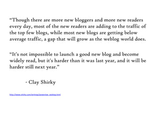 “Though there are more new bloggers and more new readers every day, most of the new readers are adding to the traffic of the top few blogs, while most new blogs are getting below average traffic, a gap that will grow as the weblog world does. “It's not impossible to launch a good new blog and become widely read, but it's harder than it was last year, and it will be harder still next year.”	- Clay Shirkyhttp://www.shirky.com/writings/powerlaw_weblog.html