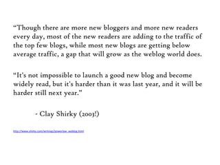 “Though there are more new bloggers and more new readers every day, most of the new readers are adding to the traffic of the top few blogs, while most new blogs are getting below average traffic, a gap that will grow as the weblog world does. “It's not impossible to launch a good new blog and become widely read, but it's harder than it was last year, and it will be harder still next year.”	- Clay Shirky (2003!)http://www.shirky.com/writings/powerlaw_weblog.html