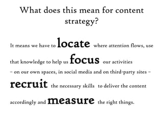 What does this mean for content strategy?It means we have to locate where attention flows, use that knowledge to help us focus our activities – on our own spaces, in social media and on third-party sites – recruit the necessary skillsto deliver the content accordingly and measure the right things.