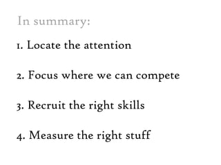 In summary: 1. Locate the attention  2. Focus where wecan compete3. Recruit the right skills 4. Measure the right stuff