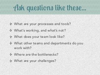 Ask questions like these...
What are your processes and tools?
What’s working, and what’s not?
What does your team look like?
What other teams and departments do you
work with?
Where are the bottlenecks?
What are your challenges?
 
