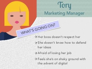 Tory
Marketing Manager
Her boss doesn’t respect her
She doesn’t know how to defend
her ideas
Afraid of losing her job
Feels she’s on shaky ground with
the advent of digital
WHAT’S GOING ON?
 