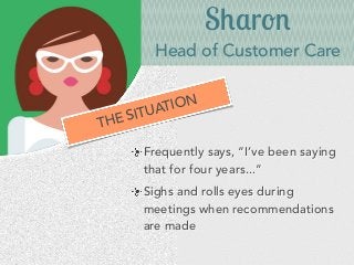 Sharon
Head of Customer Care
Frequently says, “I’ve been saying
that for four years...”
Sighs and rolls eyes during
meetings when recommendations
are made
THE SITUATION
 
