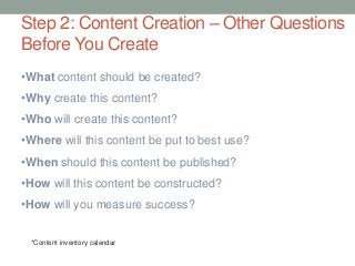 •What content should be created?
•Why create this content?
•Who will create this content?
•Where will this content be put to best use?
•When should this content be published?
•How will this content be constructed?
•How will you measure success?
*Content inventory calendar
Step 2: Content Creation – Other Questions
Before You Create
 
