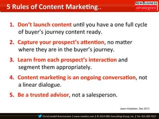 5	
  Rules	
  of	
  Content	
  Marke8ng..	
  
1.  Don’t	
  launch	
  content	
  un0l	
  you	
  have	
  a	
  one	
  full	
  cycle	
  
of	
  buyer’s	
  journey	
  content	
  ready.	
  
2.  Capture	
  your	
  prospect’s	
  a_en8on,	
  no	
  majer	
  
where	
  they	
  are	
  in	
  the	
  buyer’s	
  journey.	
  
3.  Learn	
  from	
  each	
  prospect’s	
  interac8on	
  and	
  
segment	
  them	
  appropriately.	
  
4.  Content	
  marke8ng	
  is	
  an	
  ongoing	
  conversa8on,	
  not	
  
a	
  linear	
  dialogue.	
  
5.  Be	
  a	
  trusted	
  advisor,	
  not	
  a	
  salesperson.	
  	
  
Jason Kiselstein, Dec 2013

ChrisCrandell	
  #cxinnovator	
  |	
  www.newbizs.com	
  |	
  ©	
  2014	
  NBS	
  Consul0ng	
  Group,	
  Inc.	
  |	
  Tel:	
  415.309.7017	
  	
  

 