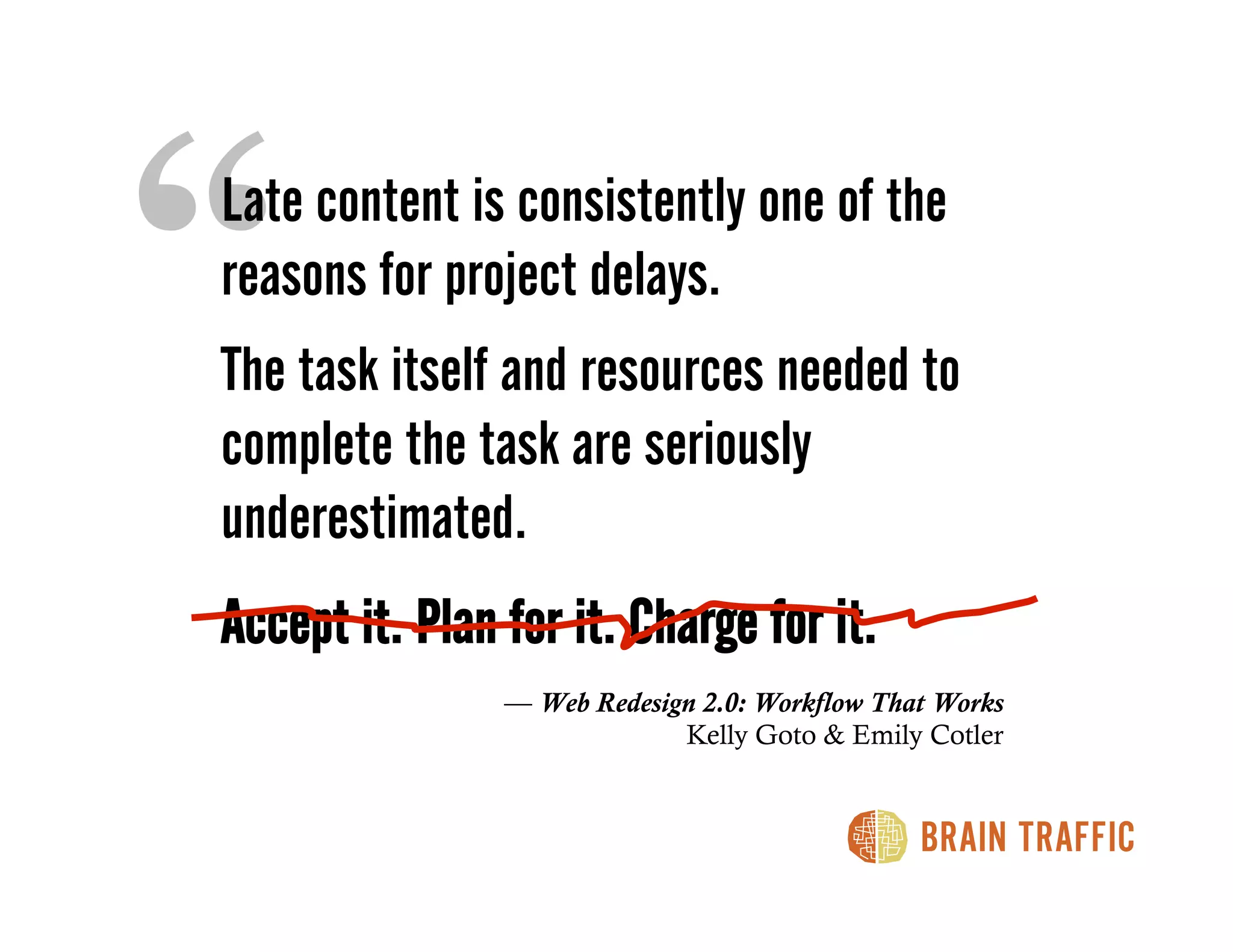 “
Late content is consistently one of the
reasons for project delays.
The task itself and resources needed to
complete the task are seriously
underestimated.
Accept it. Plan for it. Charge for it.
                — Web Redesign 2.0: Workflow That Works
                             Kelly Goto & Emily Cotler
 
