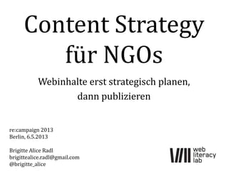 Content Strategy
für NGOs
Webinhalte erst strategisch planen,
dann publizieren
re:campaign 2013
Berlin, 6.5.2013
Brigitte Alice Radl
brigittealice.radl@gmail.com
@brigitte_alice
 