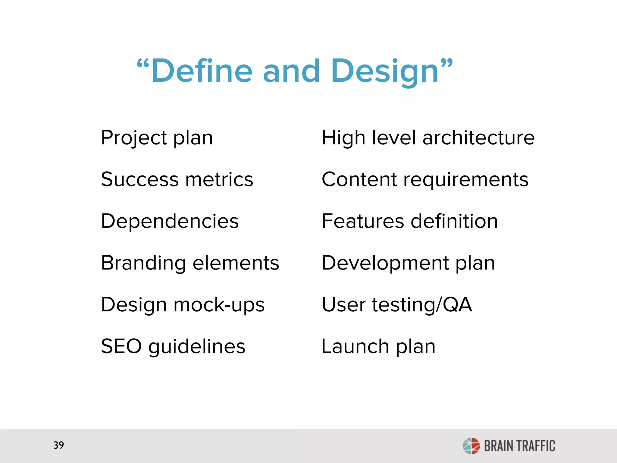 39
“Define and Design”
Project plan High level architecture
Success metrics Content requirements
Dependencies Features deﬁnition
Branding elements Development plan
Design mock-ups User testing/QA
SEO guidelines Launch plan
 