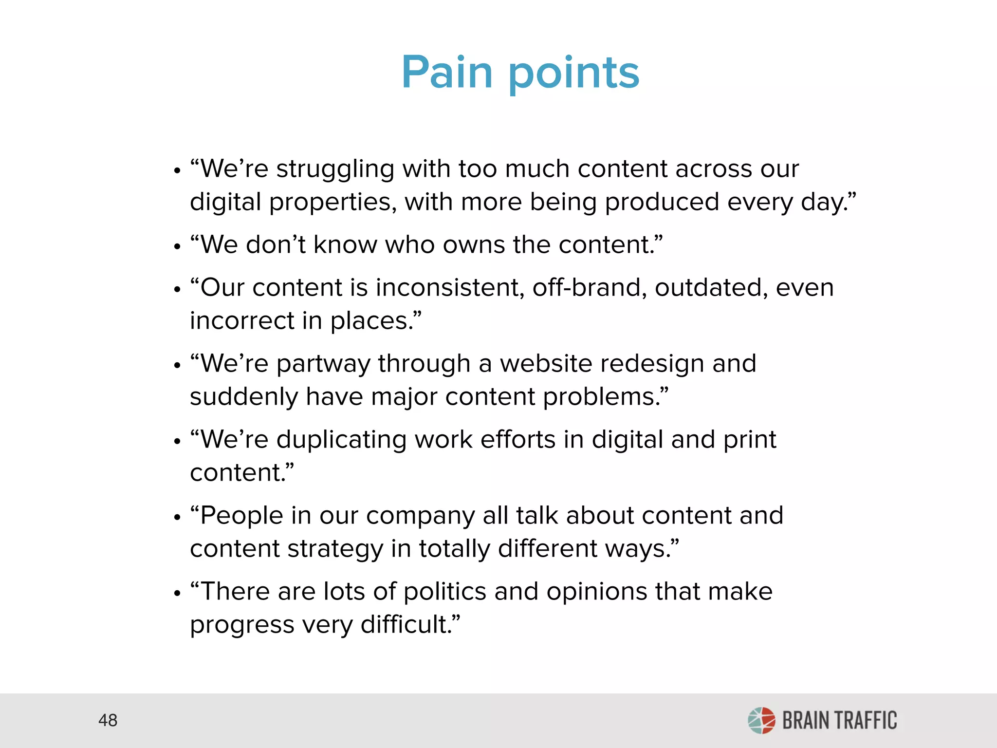 48
Pain Points
• “We’re struggling with too much content across our
digital properties, with more being produced every day.”
• “We don’t know who owns the content.”
• “Our content is inconsistent, off-brand, outdated, even
incorrect in places.”
• “We’re partway through a website redesign and
suddenly have major content problems.”
• “We’re duplicating work efforts in digital and print
content.”
• “People in our company all talk about content and
content strategy in totally different ways.”
• “There are lots of politics and opinions that make
progress very difficult.”
 