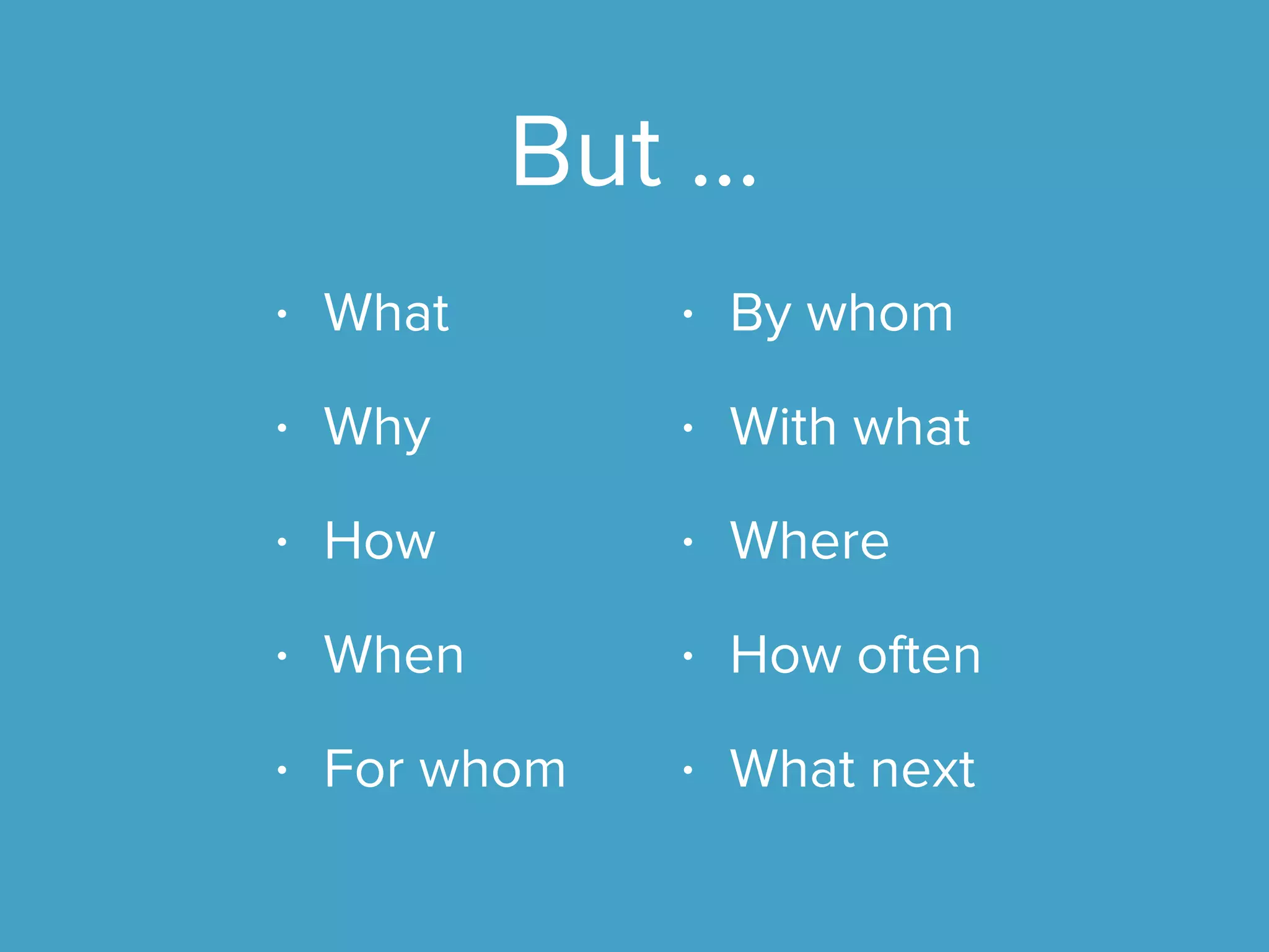 But …
• What
• Why
• How
• When
• For whom
• By whom
• With what
• Where
• How often
• What next
 