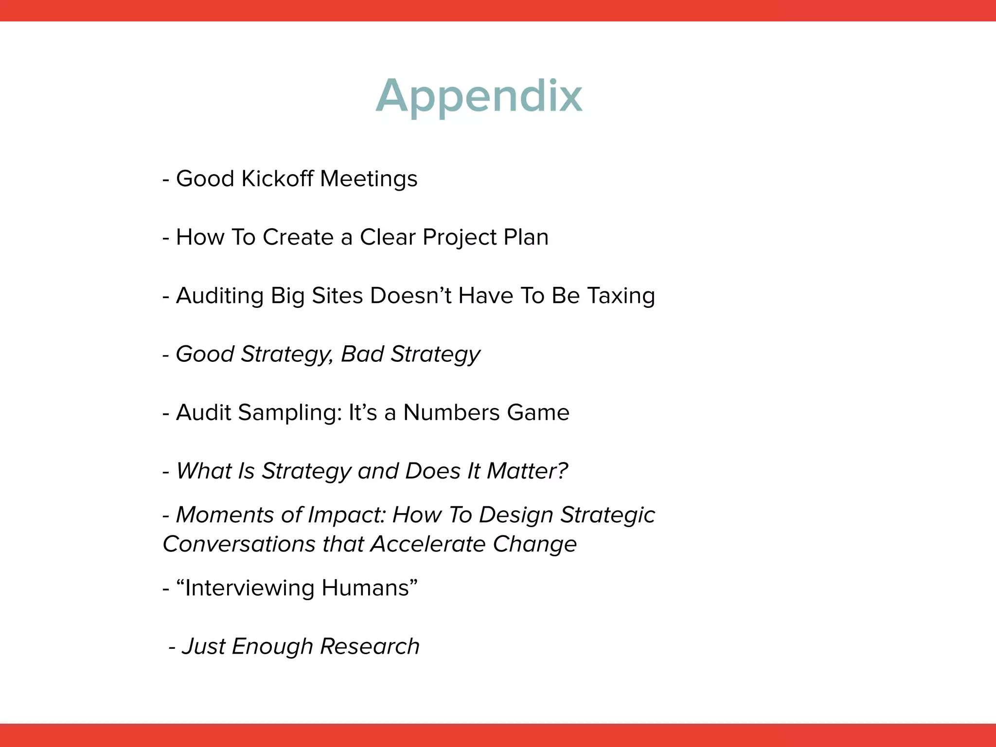 More Ideas: Books and Articles
- How To Create a Clear Project Plan
- Auditing Big Sites Doesn’t Have To Be Taxing
- Audit Sampling: It’s a Numbers Game
- Good Kickoﬀ Meetings, by Kevin Hoﬀman
- Moments of Impact: How To Design Strategic
Conversations that Accelerate Change
- “Interviewing Humans”
- Just Enough Research
- Good Strategy, Bad Strategy
- What Is Strategy and Does It Matter?
 