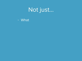 Not just...
• What
 