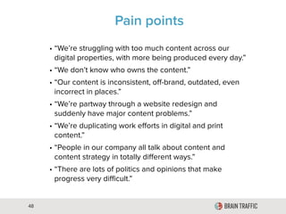 48
Pain Points
• “We’re struggling with too much content across our
digital properties, with more being produced every day.”
• “We don’t know who owns the content.”
• “Our content is inconsistent, off-brand, outdated, even
incorrect in places.”
• “We’re partway through a website redesign and
suddenly have major content problems.”
• “We’re duplicating work efforts in digital and print
content.”
• “People in our company all talk about content and
content strategy in totally different ways.”
• “There are lots of politics and opinions that make
progress very difficult.”
 