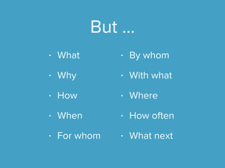 But …
• What
• Why
• How
• When
• For whom
• By whom
• With what
• Where
• How often
• What next
 
