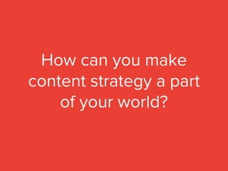 How can you make
content strategy a part
of your world?
 