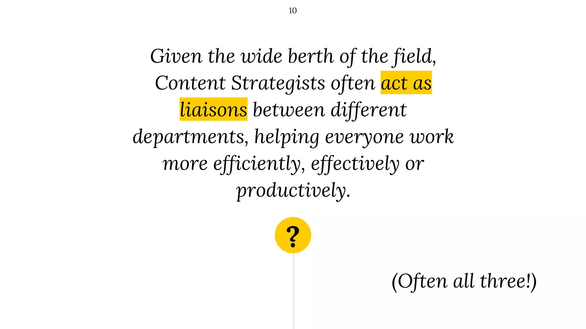 ?
Given the wide berth of the field,
Content Strategists often act as
liaisons between different
departments, helping everyone work
more efficiently, effectively or
productively.
10
(Often all three!)
 