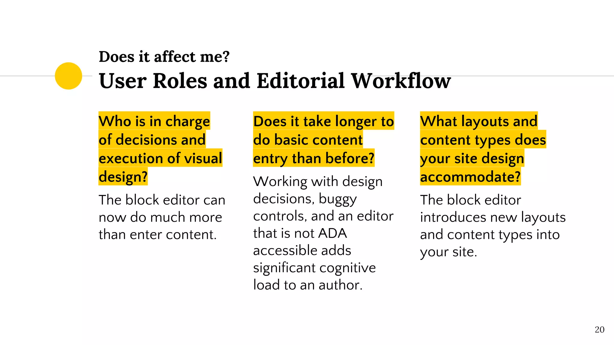 Does it affect me?
User Roles and Editorial Workflow
Who is in charge
of decisions and
execution of visual
design?
The block editor can
now do much more
than enter content.
Does it take longer to
do basic content
entry than before?
Working with design
decisions, buggy
controls, and an editor
that is not ADA
accessible adds
significant cognitive
load to an author.
What layouts and
content types does
your site design
accommodate?
The block editor
introduces new layouts
and content types into
your site.
20
 