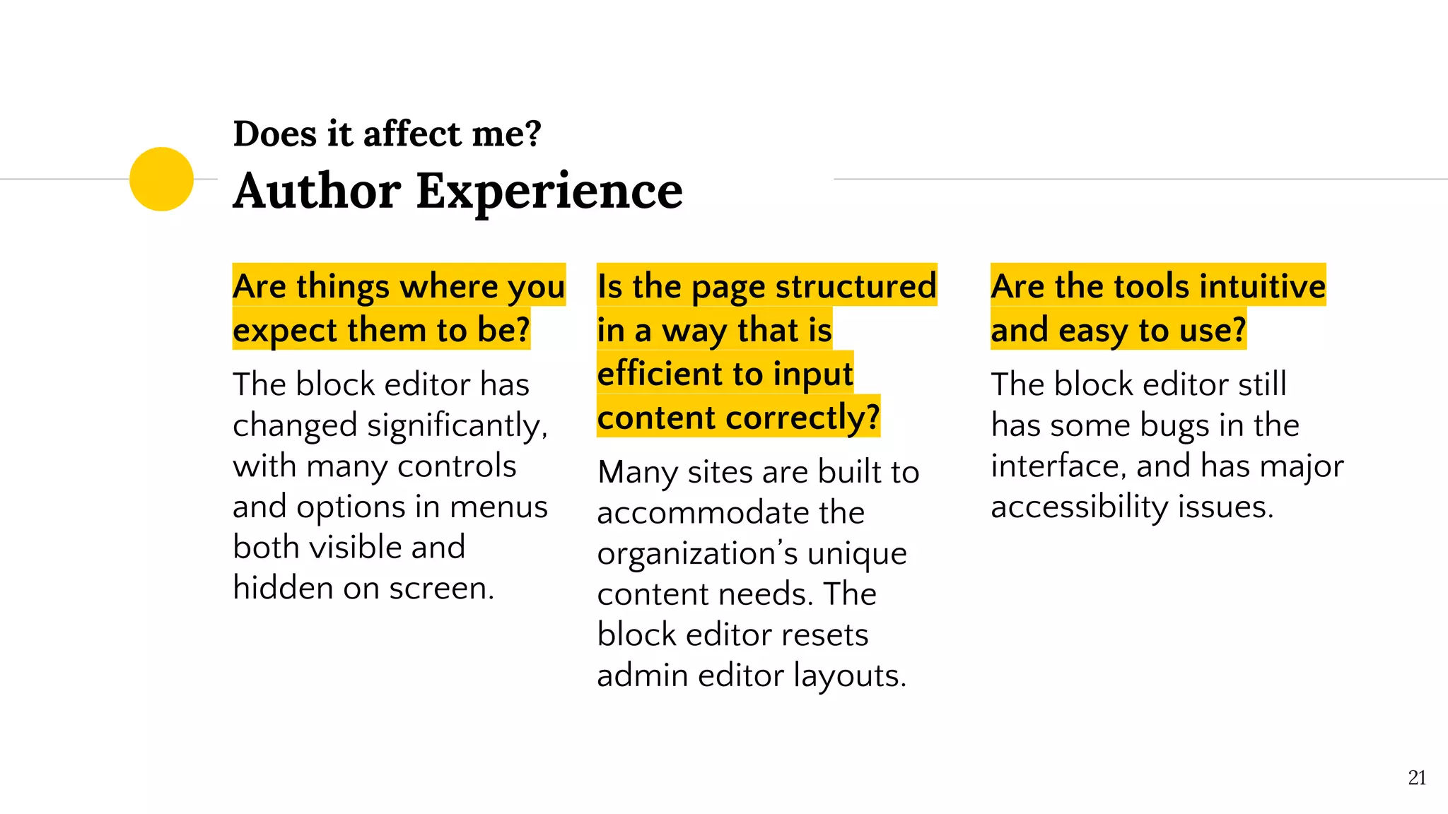 Does it affect me?
Author Experience
Are things where you
expect them to be?
The block editor has
changed significantly,
with many controls
and options in menus
both visible and
hidden on screen.
Is the page structured
in a way that is
efficient to input
content correctly?
Many sites are built to
accommodate the
organization’s unique
content needs. The
block editor resets
admin editor layouts.
Are the tools intuitive
and easy to use?
The block editor still
has some bugs in the
interface, and has major
accessibility issues.
21
 
