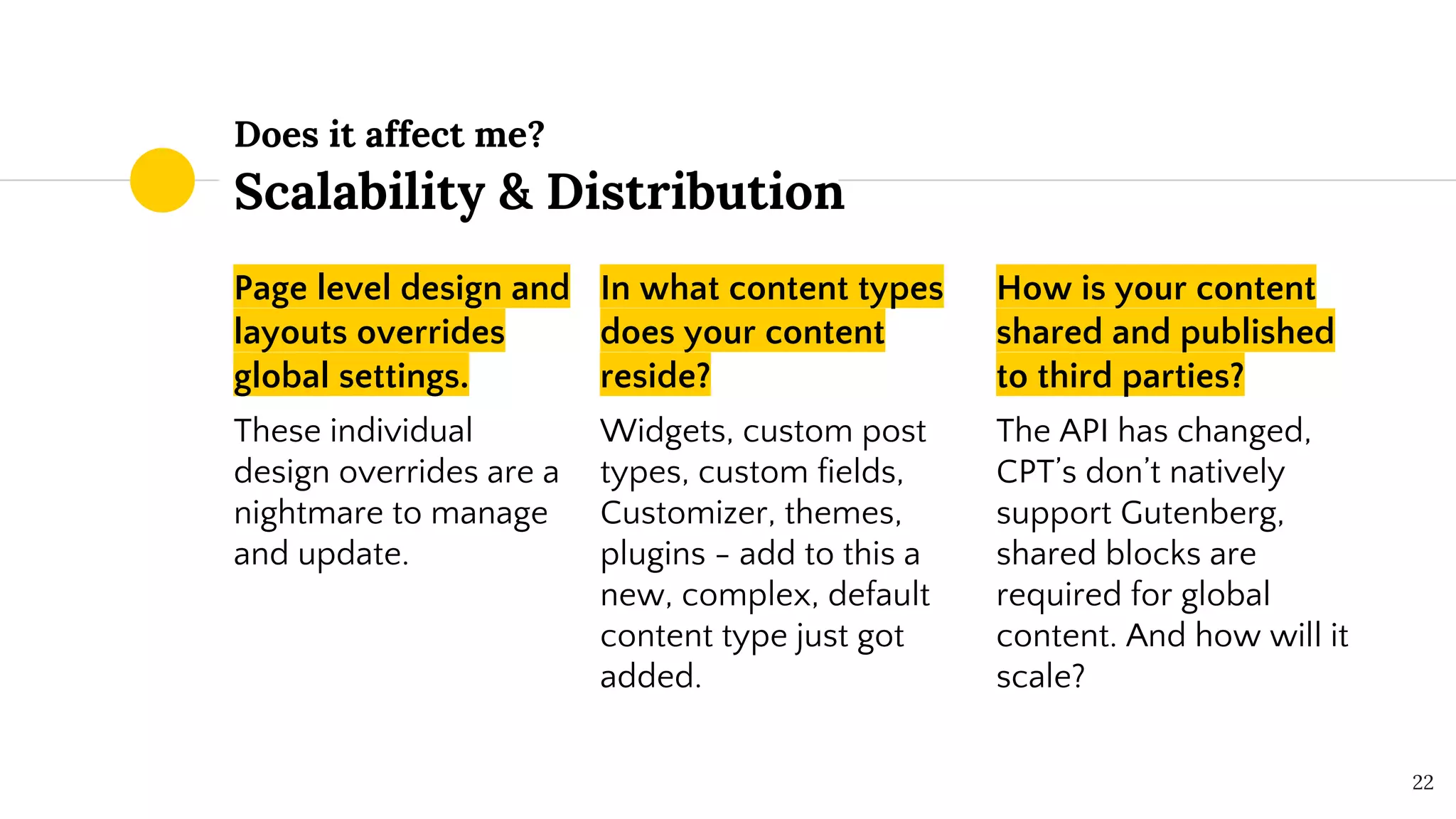 Does it affect me?
Scalability & Distribution
Page level design and
layouts overrides
global settings.
These individual
design overrides are a
nightmare to manage
and update.
In what content types
does your content
reside?
Widgets, custom post
types, custom fields,
Customizer, themes,
plugins - add to this a
new, complex, default
content type just got
added.
How is your content
shared and published
to third parties?
The API has changed,
CPT’s don’t natively
support Gutenberg,
shared blocks are
required for global
content. And how will it
scale?
22
 