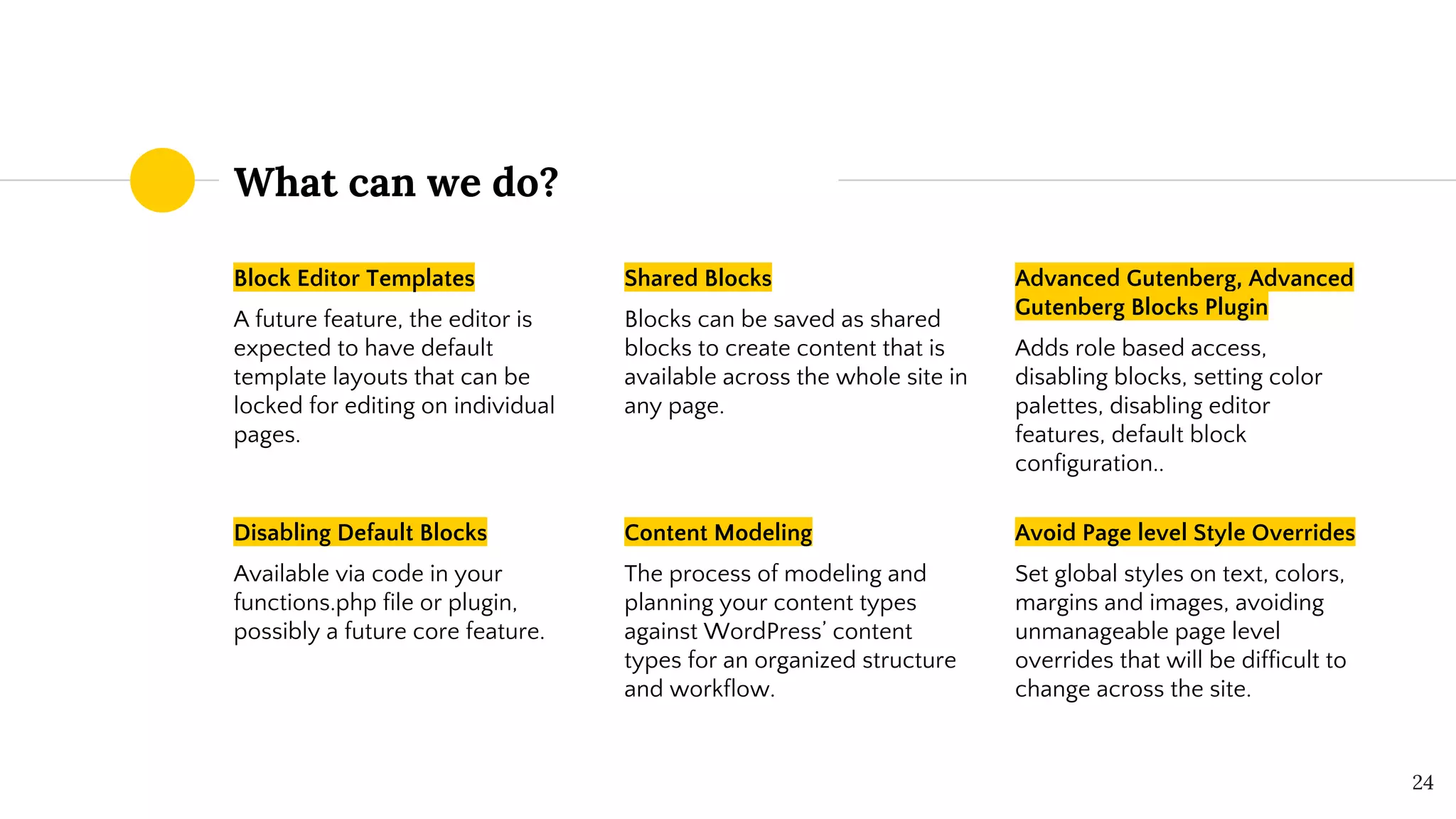 24
What can we do?
Block Editor Templates
A future feature, the editor is
expected to have default
template layouts that can be
locked for editing on individual
pages.
Shared Blocks
Blocks can be saved as shared
blocks to create content that is
available across the whole site in
any page.
Advanced Gutenberg, Advanced
Gutenberg Blocks Plugin
Adds role based access,
disabling blocks, setting color
palettes, disabling editor
features, default block
configuration..
Disabling Default Blocks
Available via code in your
functions.php file or plugin,
possibly a future core feature.
Content Modeling
The process of modeling and
planning your content types
against WordPress’ content
types for an organized structure
and workflow.
Avoid Page level Style Overrides
Set global styles on text, colors,
margins and images, avoiding
unmanageable page level
overrides that will be difficult to
change across the site.
 
