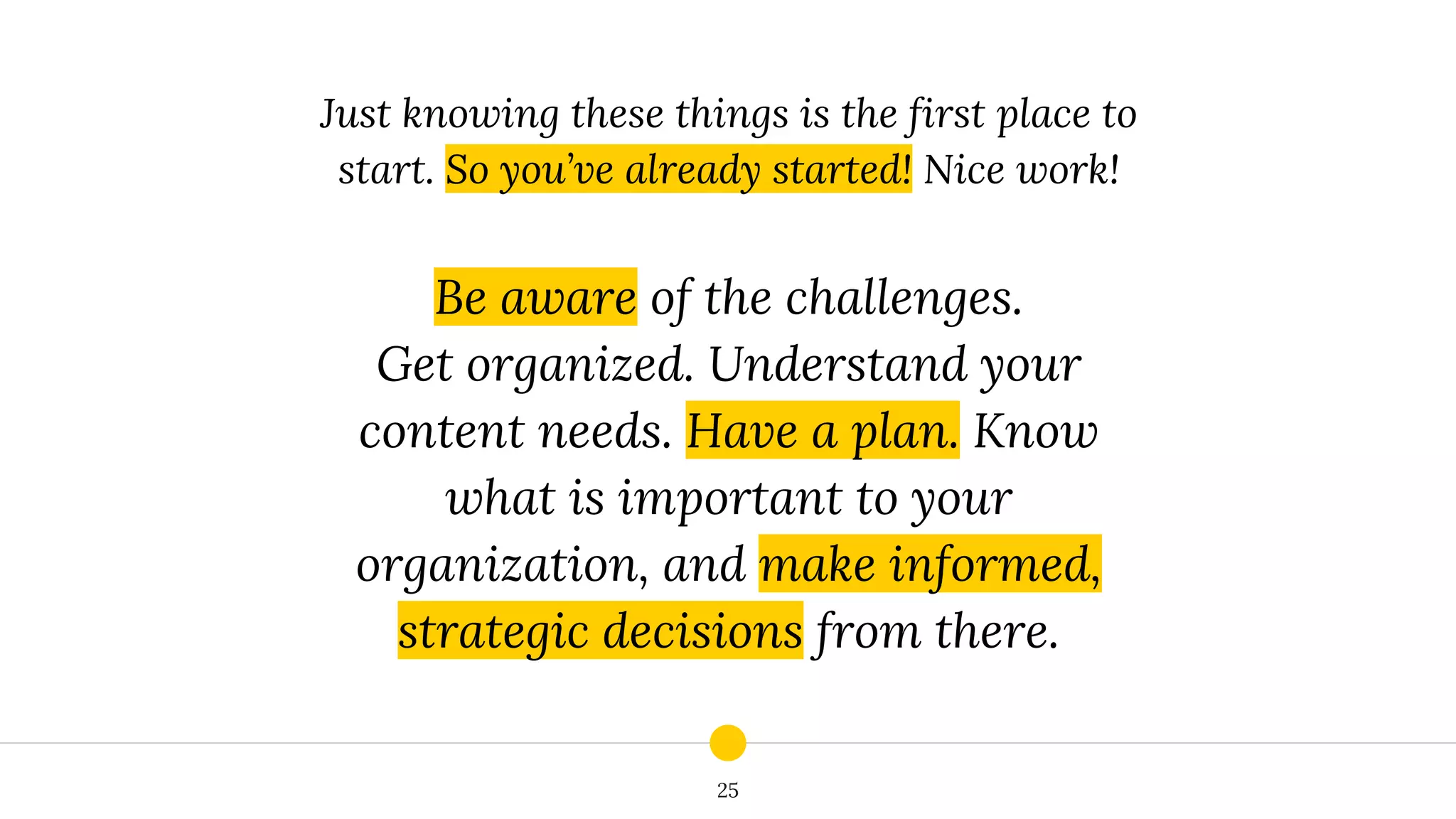 25
Just knowing these things is the first place to
start. So you’ve already started! Nice work!
Be aware of the challenges.
Get organized. Understand your
content needs. Have a plan. Know
what is important to your
organization, and make informed,
strategic decisions from there.
 