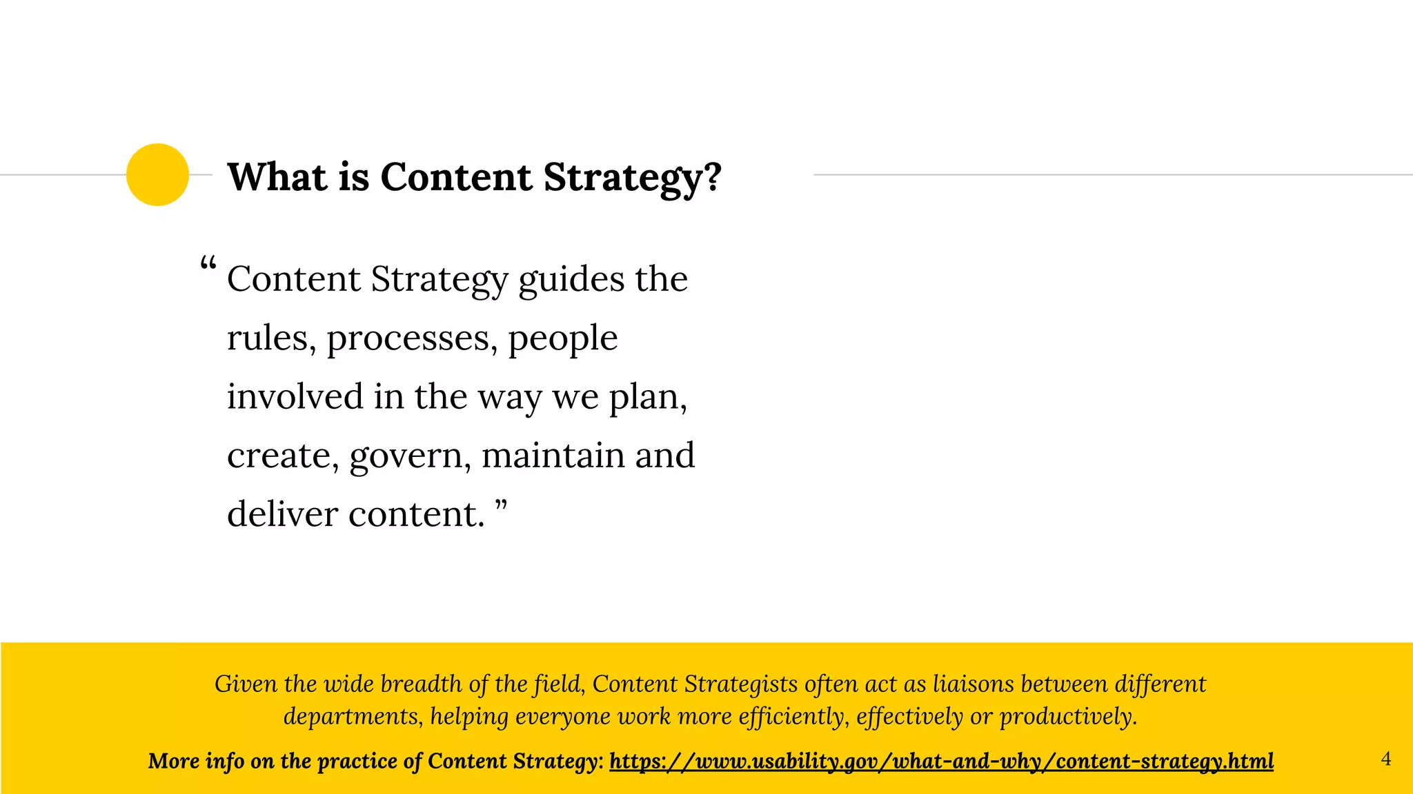 What is Content Strategy?
Content Strategy guides the
rules, processes, people
involved in the way we plan,
create, govern, maintain and
deliver content. ”
Given the wide breadth of the field, Content Strategists often act as liaisons between different
departments, helping everyone work more efficiently, effectively or productively.
More info on the practice of Content Strategy: https://www.usability.gov/what-and-why/content-strategy.html 4
“
 