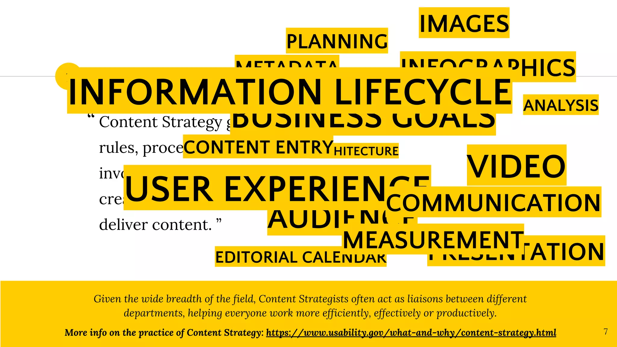 What is Content Strategy?
Content Strategy guides the
rules, processes, people
involved in the way we plan,
create, govern, maintain and
deliver content. ”
Given the wide breadth of the field, Content Strategists often act as liaisons between different
departments, helping everyone work more efficiently, effectively or productively.
More info on the practice of Content Strategy: https://www.usability.gov/what-and-why/content-strategy.html 7
1
“
INFOGRAPHICS
PLANNING
BUSINESS GOALS
ARCHITECTURE
ANALYSIS
PRESENTATION
IMAGES
AUDIENCE
TAGS
VIDEO
EDITORIAL CALENDAR
USER EXPERIENCE
METADATA
MEASUREMENT
CONTENT ENTRY
COMMUNICATION
INFORMATION LIFECYCLE
 