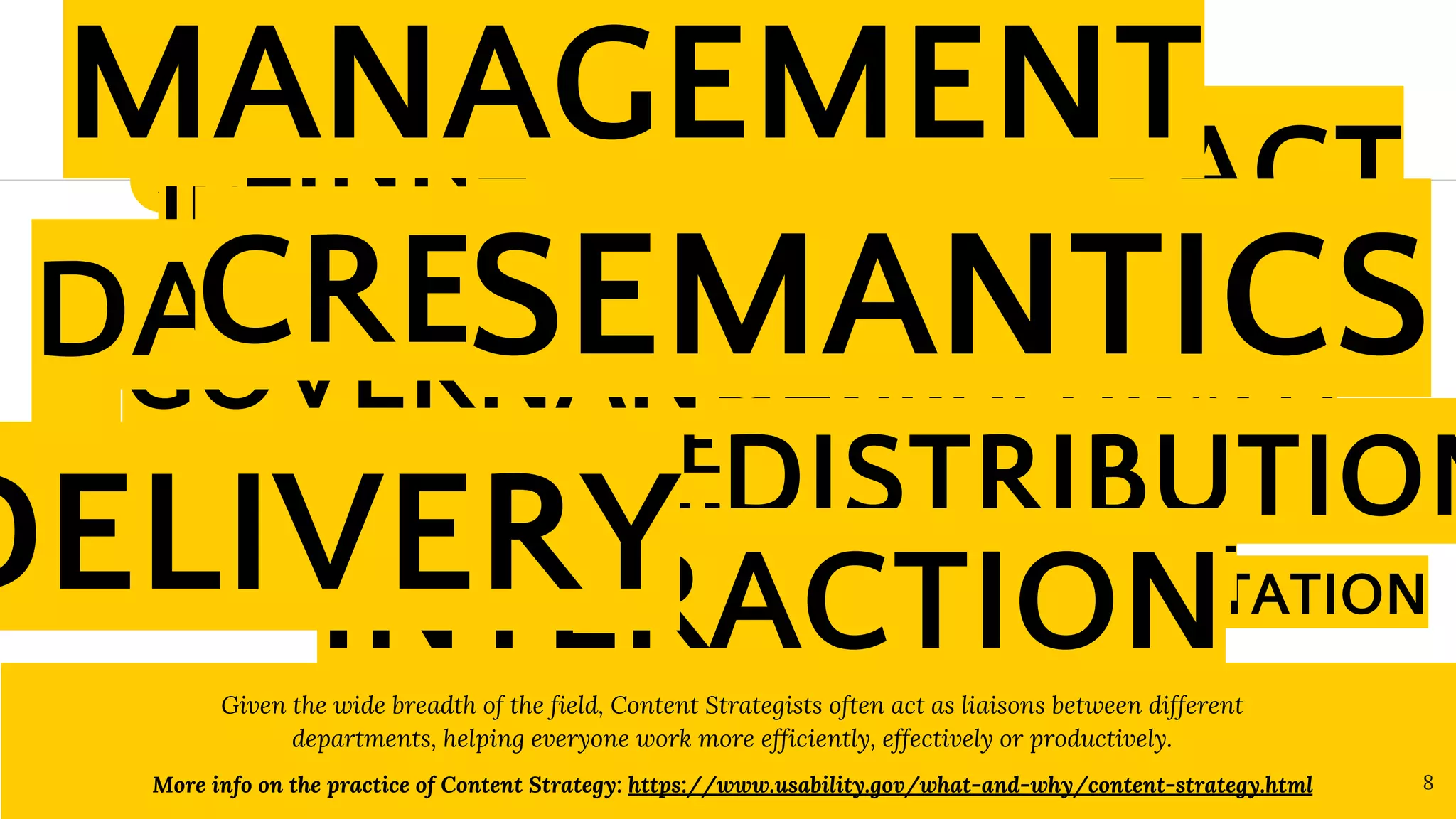 What is Content Strategy?
Content Strategy guides the
rules, processes, people
involved in the way we plan,
create, govern, maintain and
deliver content. ”
Given the wide breadth of the field, Content Strategists often act as liaisons between different
departments, helping everyone work more efficiently, effectively or productively.
More info on the practice of Content Strategy: https://www.usability.gov/what-and-why/content-strategy.html 8
1
“
INFOGRAPHICS
PLANNING
BUSINESS GOALS
ARCHITECTURE
ANALYSIS
PRESENTATION
IMAGES
AUDIENCE
TAGS
VIDEO
EDITORIAL CALENDAR
USER EXPERIENCE
METADATA
MEASUREMENT
GRAPHICS
CONTENT ENTRY
COMMUNICATION
INFORMATION LIFECYCLE
DEVELOPMENT
LINKS
GOVERNANCE
DISTRIBUTION
IMPACT
DAT
A
INTERACTION
MEDIA
CREATION
MANAGEMENT
DELIVERY
SEMANTICS
 