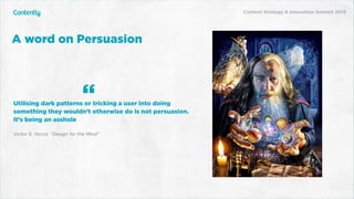 X
Utilising dark patterns or tricking a user into doing
something they wouldn’t otherwise do is not persuasion.
It’s being an asshole
Victor S. Yocco. “Design for the Mind”
A word on Persuasion
“
Content Strategy & Innovation Summit 2019
 