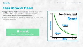 X
• Fogg Behavior Model explains that 3 elements must come
together at the same time for a behaviour to occur:
motivation, ability and prompts (triggers)
• When a behavior does not occur, at least one of those three
elements is missing
Fogg Behavior Model
B = mat
Behavior = motivation x ability x trigger
Content Strategy & Innovation Summit 2019
 