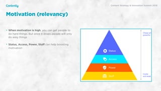 X
• When motivation is high, you can get people to
do hard things. But once it drops people will only
do easy things
• Status, Access, Power, Stuﬀ can help boosting
motivation
Motivation (relevancy)
Content Strategy & Innovation Summit 2019
 