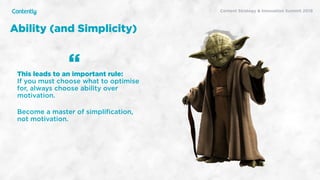 X
Content Strategy & Innovation Summit 2019
Ability (and Simplicity)
This leads to an important rule:  
If you must choose what to optimise
for, always choose ability over
motivation.
Become a master of simpliﬁcation,  
not motivation. 
“
 