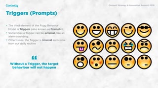 X
Content Strategy & Innovation Summit 2019
• The third element of the Fogg Behavior
Model is Triggers (also known as Prompts)
• Sometimes a Trigger can be external, like an
alarm sounding.
• Other times, the Trigger is internal and come
from our daily routine
Without a Trigger, the target
behaviour will not happen
“
Triggers (Prompts)
 