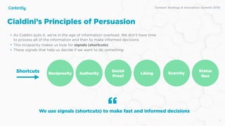 X
• As Cialdini puts it, we’re in the age of information overload. We don’t have time
to process all of the information and then to make informed decisions
• This incapacity makes us look for signals (shortcuts)
• These signals that help us decide if we want to do something
Cialdini’s Principles of Persuasion
We use signals (shortcuts) to make fast and informed decisions
“
Shortcuts
Content Strategy & Innovation Summit 2019
Reciprocity Authority
Social
Proof
Liking Scarcity
Status
Quo
 