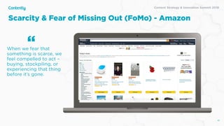 Content Strategy & Innovation Summit 2019
Scarcity & Fear of Missing Out (FoMo) - Amazon
46
When we fear that
something is scarce, we
feel compelled to act –
buying, stockpiling, or
experiencing that thing
before it’s gone.
“
 
