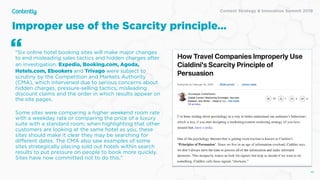 Content Strategy & Innovation Summit 2019
Improper use of the Scarcity principle…
48
"Six online hotel booking sites will make major changes
to end misleading sales tactics and hidden charges after
an investigation. Expedia, Booking.com, Agoda,
Hotels.com, Ebookers and Trivago were subject to
scrutiny by the Competition and Markets Authority
(CMA), which intervened due to serious concerns about
hidden charges, pressure-selling tactics, misleading
discount claims and the order in which results appear on
the site pages.
Some sites were comparing a higher weekend room rate
with a weekday rate or comparing the price of a luxury
suite with a standard room; when highlighting that other
customers are looking at the same hotel as you, these
sites should make it clear they may be searching for
diﬀerent dates. The CMA also saw examples of some
sites strategically placing sold out hotels within search
results to put pressure on people to book more quickly.
Sites have now committed not to do this."
“
 