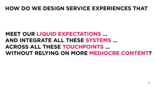 15
HOW DO WE DESIGN SERVICE EXPERIENCES THAT
MEET OUR LIQUID EXPECTATIONS …
AND INTEGRATE ALL THESE SYSTEMS …
ACROSS ALL THESE TOUCHPOINTS …
WITHOUT RELYING ON MORE MEDIOCRE CONTENT?
 
