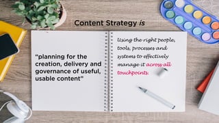 “planning for the
creation, delivery and
governance of useful,
usable content”
Using the right people,
tools, processes and
systems to effectively
manage it across all
touchpoints.
Content Strategy is
 