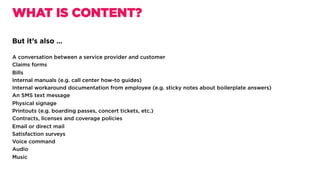 But it’s also …
A conversation between a service provider and customer
Claims forms
Bills
Internal manuals (e.g. call center how-to guides)
Internal workaround documentation from employee (e.g. sticky notes about boilerplate answers)
An SMS text message
Physical signage
Printouts (e.g. boarding passes, concert tickets, etc.)
Contracts, licenses and coverage policies
Email or direct mail
Satisfaction surveys
Voice command
Audio
Music
WHAT IS CONTENT?
 