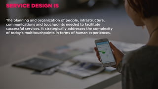 The planning and organization of people, infrastructure,
communications and touchpoints needed to facilitate
successful services. It strategically addresses the complexity
of today’s multitouchpoints in terms of human experiences.
SERVICE DESIGN IS
 