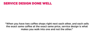 “When you have two coﬀee shops right next each other, and each sells
the exact same coﬀee at the exact same price, service design is what
makes you walk into one and not the other.”
SERVICE DESIGN DONE WELL
 