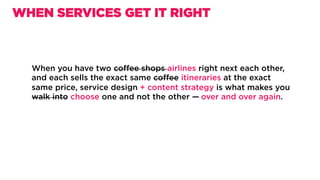 When you have two coﬀee shops airlines right next each other,
and each sells the exact same coﬀee itinerary at the exact same
price, service design + content strategy is what makes you walk
into choose one and not the other —	over and over again.
WHEN SERVICES GET IT RIGHT
 
