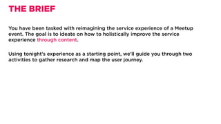 You have been tasked with reimagining the service experience of a Meetup
event. The goal is to ideate on how to holistically improve the service
experience through content.
Using tonight’s experience as a starting point, we’ll guide you through two
activities to gather research and map the user journey.
THE BRIEF
 