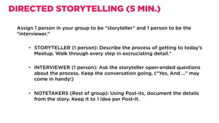 Assign 1 person in your group to be “storyteller” and 1 person to be the
“interviewer.”
•  STORYTELLER (1 person): Describe the process of getting to today’s
Meetup. Walk through every step in excruciating detail.*
•  INTERVIEWER (1 person): Ask the storyteller open-ended questions
about the process. Keep the conversation going. (“Yes, And …” may
come in handy!)
•  NOTETAKERS (Rest of group): Using Post-its, document the details
from the story. Keep it to 1 idea per Post-It.
DIRECTED STORYTELLING (5 MIN.)
 