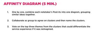 1.  One by one, combine each notetaker’s Post-its into one diagram, grouping
similar ideas together.
2.  Collaborate as group to agree on clusters and then name the clusters.
3.  Vote on the top three themes from the clusters that could diﬀerentiate the
service experience if it was reimagined.
AFFINITY DIAGRAM (5 MIN.)
 