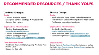 Content Strategy:
Books:
•  Content Strategy Toolkit
•  Enterprise Content Strategy: A Project Guide
•  Content Everywhere
 
Organizations / Communities:
•  Content Strategy Alliance:
contentstrategyalliance.com
•  Content Strategy Forum: csf.community
•  Content Strategy Google+:
https://plus.google.com/1037193103554866816
Other Awesome Books:
•  The User’s Journey: Storymapping Products That
People Love
•  Design for Real Life
RECOMMENDED RESOURCES / THANK YOU’S
Service Design:
Books:
•  Service Design: From Insight to Implementation 
•  This is Service Design Thinking: Basics-Tools-Cases 
•  The Service Innovation Handbook  
 
Organizations / Communities:
•  Service Design Network:
service-design-network.org
•  Service Design Tools: servicedesigntools.org
•  Service Design Books: servicedesignbooks.org
Special Thanks:
Special thanks to The Noun Project for the icons as well as
the the LA User Experience and Service Design meetups for
cross-promoting this event.
 